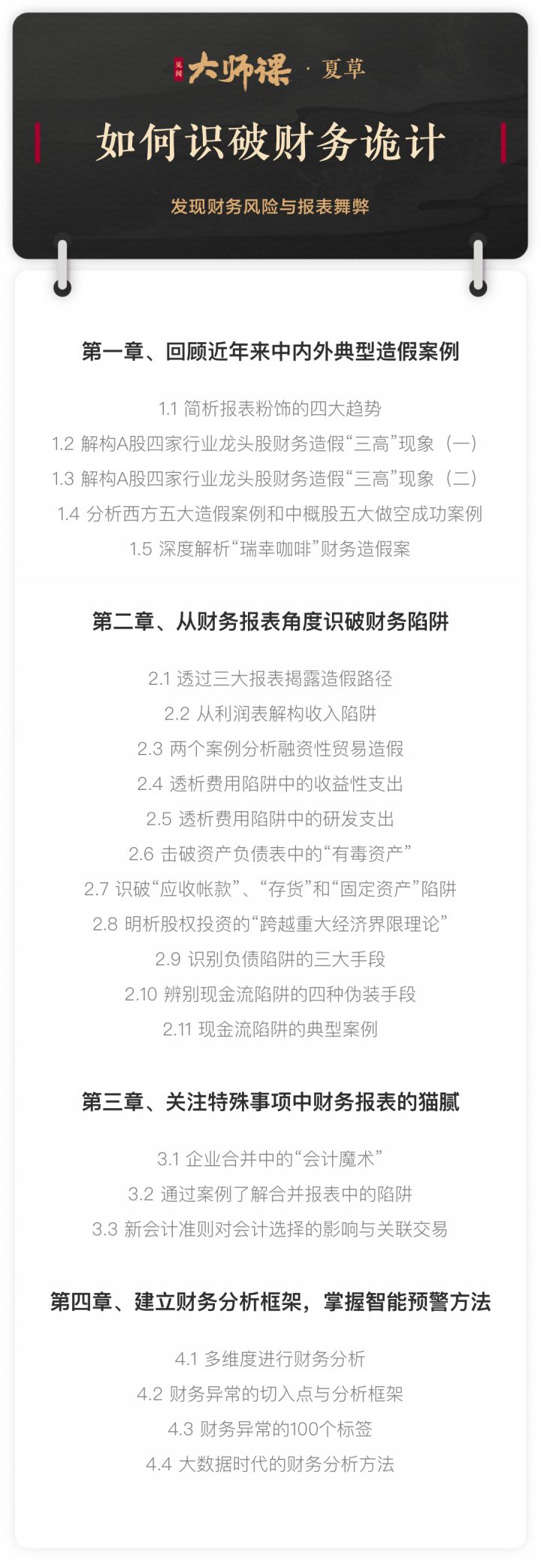 2020年,一系列上市公司财务爆雷和处罚事件触动着资本市场的神经,“瑞幸事件”、“康美事件”、“獐子岛事件”……上市公司背后的一件件触目惊心的案例能给我们带来哪些启示。 见闻大师课邀请中国知名财务专家,“财务侦探”夏草老师,从中外案例到诡计手段,从资产负债表、利润表到现金流量表之间勾稽、制衡的视角,系统梳理出财务粉饰与舞弊的具体手段、警示信号与识别方法。 财务诡计与舞弊有哪些具体招数? 如何看待和分析财务报表的异常现象? 什么样的公司财务报表有系统造假舞弊的嫌疑? 中西方财务舞弊的经典案例给了我们怎样的启示? 夏草被投资者誉为“虚假信息披露杀手”,在比较中概股和A股会计舞弊预警信号的差异,并结合中国A股的实际情况后,独创了近百种会计舞弊预警信号体系方法,希望帮助投资者更及时发现企业财报中隐含的财务风险。 课程目录 1.回复近年来中内外典型造假案例 1.1简析报表粉饰的斯大趋势.mp4 1.2解构A股四家行业龙头财务造假“三高”现象--1.mp4 1.3解构A股四家行业龙头财务造假“三高”现象--2.mp4 1.4分析西方五大造假案例和中概股五大做空成功案例.mp4 1.5深度解析“瑞幸咖啡”财务造假案.mp4 2.从财务报表角度识破财务陷阱 2.1透过三大报表揭露造假路径.mp4 2.2从利润表解构收入陷阱.mp4 2.3俩个案例分析融资性贸易造假.mp4 2.4透析费用陷阱中的收益性支出.mp4 2.5透析费用陷阱中的研发支出.mp4 2.6击破资产负债表中的“有毒资产”.mp4 2.7识破“应收账款”、“存货”和“固定资产”陷阱.mp4 2.8明析股权投资的“跨越重大经济界限理论”.mp4 2.9识别负债陷阱的三大手段.mp4 2.10辨别现金流陷阱的四种伪装手段.mp4 2.11现金流陷阱的典型案例.mp4 3.关注特殊事项中财务报表的猫腻 3.1企业合并中的会计魔术.mp4 3.2通过案例了解合并报表中的陷阱.mp4 3.3新会计准则对会计选择的影响与关联交易.mp4 4.建立财务分析框架,掌握智能预警方法 4.1多维度尽兴财务分析.mp4 4.2财务异常的切入点与分析框架.mp4 4.3财务异常的100个标签.mp4 4.4大数据时代的财务分析方法.mp4 访谈录 访谈录:在真假虚实中发现上市公司财务舞弊.mp4-1 2020年,一系列上市公司财务爆雷和处罚事件触动着资本市场的神经,“瑞幸事件”、“康美事件”、“獐子岛事件”……上市公司背后的一件件触目惊心的案例能给我们带来哪些启示。 见闻大师课邀请中国知名财务专家,“财务侦探”夏草老师,从中外案例到诡计手段,从资产负债表、利润表到现金流量表之间勾稽、制衡的视角,系统梳理出财务粉饰与舞弊的具体手段、警示信号与识别方法。 财务诡计与舞弊有哪些具体招数? 如何看待和分析财务报表的异常现象? 什么样的公司财务报表有系统造假舞弊的嫌疑? 中西方财务舞弊的经典案例给了我们怎样的启示? 夏草被投资者誉为“虚假信息披露杀手”,在比较中概股和A股会计舞弊预警信号的差异,并结合中国A股的实际情况后,独创了近百种会计舞弊预警信号体系方法,希望帮助投资者更及时发现企业财报中隐含的财务风险。 课程目录 1.回复近年来中内外典型造假案例 1.1简析报表粉饰的斯大趋势.mp4 1.2解构A股四家行业龙头财务造假“三高”现象--1.mp4 1.3解构A股四家行业龙头财务造假“三高”现象--2.mp4 1.4分析西方五大造假案例和中概股五大做空成功案例.mp4 1.5深度解析“瑞幸咖啡”财务造假案.mp4 2.从财务报表角度识破财务陷阱 2.1透过三大报表揭露造假路径.mp4 2.2从利润表解构收入陷阱.mp4 2.3俩个案例分析融资性贸易造假.mp4 2.4透析费用陷阱中的收益性支出.mp4 2.5透析费用陷阱中的研发支出.mp4 2.6击破资产负债表中的“有毒资产”.mp4 2.7识破“应收账款”、“存货”和“固定资产”陷阱.mp4 2.8明析股权投资的“跨越重大经济界限理论”.mp4 2.9识别负债陷阱的三大手段.mp4 2.10辨别现金流陷阱的四种伪装手段.mp4 2.11现金流陷阱的典型案例.mp4 3.关注特殊事项中财务报表的猫腻 3.1企业合并中的会计魔术.mp4 3.2通过案例了解合并报表中的陷阱.mp4 3.3新会计准则对会计选择的影响与关联交易.mp4 4.建立财务分析框架,掌握智能预警方法 4.1多维度尽兴财务分析.mp4 4.2财务异常的切入点与分析框架.mp4 4.3财务异常的100个标签.mp4 4.4大数据时代的财务分析方法.mp4 访谈录 访谈录:在真假虚实中发现上市公司财务舞弊.mp4-1