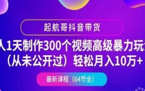 起航哥抖音带货：1 人 1 天制作 300 个视频高级暴力玩法(月入 10 万+)，第 4 期最新抖音教程下载 价值千元(内容更新)